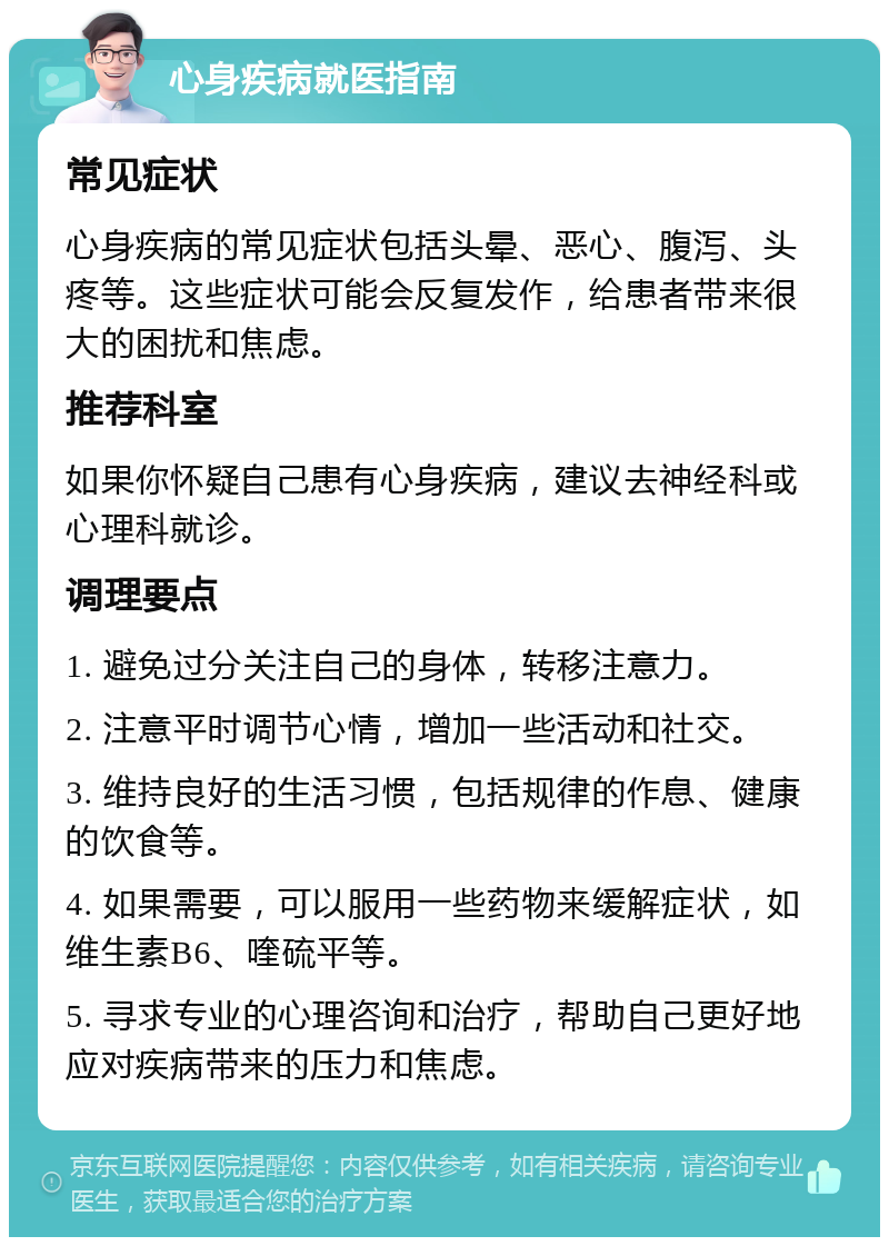 心身疾病就医指南 常见症状 心身疾病的常见症状包括头晕、恶心、腹泻、头疼等。这些症状可能会反复发作，给患者带来很大的困扰和焦虑。 推荐科室 如果你怀疑自己患有心身疾病，建议去神经科或心理科就诊。 调理要点 1. 避免过分关注自己的身体，转移注意力。 2. 注意平时调节心情，增加一些活动和社交。 3. 维持良好的生活习惯，包括规律的作息、健康的饮食等。 4. 如果需要，可以服用一些药物来缓解症状，如维生素B6、喹硫平等。 5. 寻求专业的心理咨询和治疗，帮助自己更好地应对疾病带来的压力和焦虑。