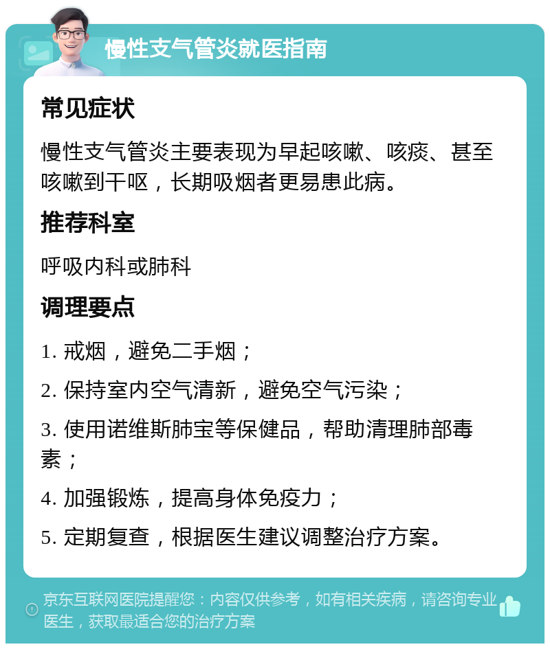 慢性支气管炎就医指南 常见症状 慢性支气管炎主要表现为早起咳嗽、咳痰、甚至咳嗽到干呕，长期吸烟者更易患此病。 推荐科室 呼吸内科或肺科 调理要点 1. 戒烟，避免二手烟； 2. 保持室内空气清新，避免空气污染； 3. 使用诺维斯肺宝等保健品，帮助清理肺部毒素； 4. 加强锻炼，提高身体免疫力； 5. 定期复查，根据医生建议调整治疗方案。