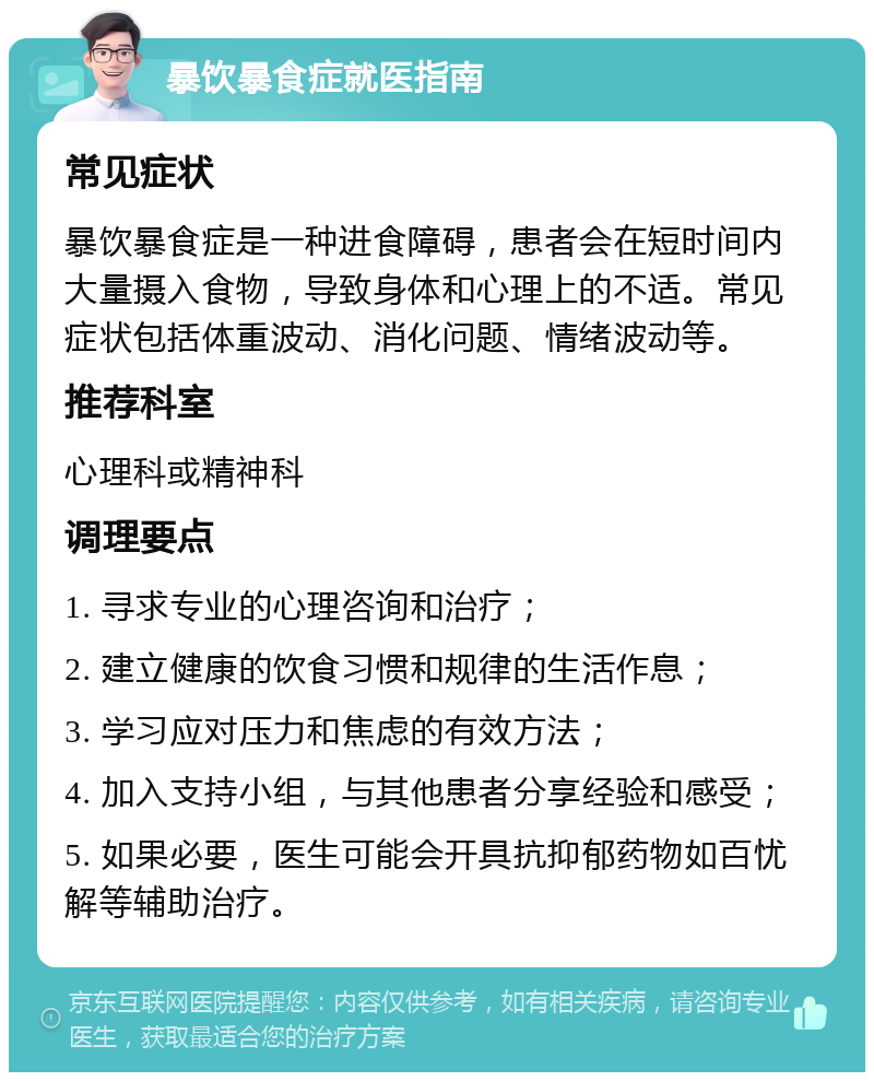 暴饮暴食症就医指南 常见症状 暴饮暴食症是一种进食障碍，患者会在短时间内大量摄入食物，导致身体和心理上的不适。常见症状包括体重波动、消化问题、情绪波动等。 推荐科室 心理科或精神科 调理要点 1. 寻求专业的心理咨询和治疗； 2. 建立健康的饮食习惯和规律的生活作息； 3. 学习应对压力和焦虑的有效方法； 4. 加入支持小组，与其他患者分享经验和感受； 5. 如果必要，医生可能会开具抗抑郁药物如百忧解等辅助治疗。