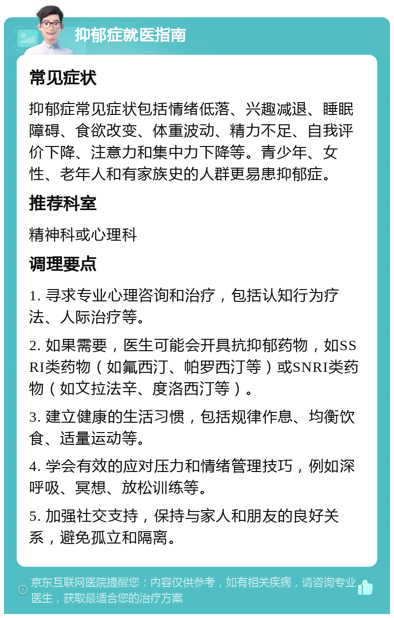 抑郁症就医指南 常见症状 抑郁症常见症状包括情绪低落、兴趣减退、睡眠障碍、食欲改变、体重波动、精力不足、自我评价下降、注意力和集中力下降等。青少年、女性、老年人和有家族史的人群更易患抑郁症。 推荐科室 精神科或心理科 调理要点 1. 寻求专业心理咨询和治疗，包括认知行为疗法、人际治疗等。 2. 如果需要，医生可能会开具抗抑郁药物，如SSRI类药物（如氟西汀、帕罗西汀等）或SNRI类药物（如文拉法辛、度洛西汀等）。 3. 建立健康的生活习惯，包括规律作息、均衡饮食、适量运动等。 4. 学会有效的应对压力和情绪管理技巧，例如深呼吸、冥想、放松训练等。 5. 加强社交支持，保持与家人和朋友的良好关系，避免孤立和隔离。