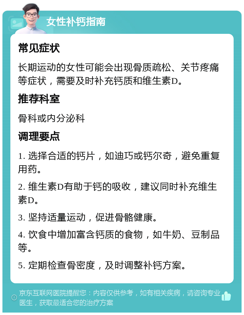 女性补钙指南 常见症状 长期运动的女性可能会出现骨质疏松、关节疼痛等症状，需要及时补充钙质和维生素D。 推荐科室 骨科或内分泌科 调理要点 1. 选择合适的钙片，如迪巧或钙尔奇，避免重复用药。 2. 维生素D有助于钙的吸收，建议同时补充维生素D。 3. 坚持适量运动，促进骨骼健康。 4. 饮食中增加富含钙质的食物，如牛奶、豆制品等。 5. 定期检查骨密度，及时调整补钙方案。