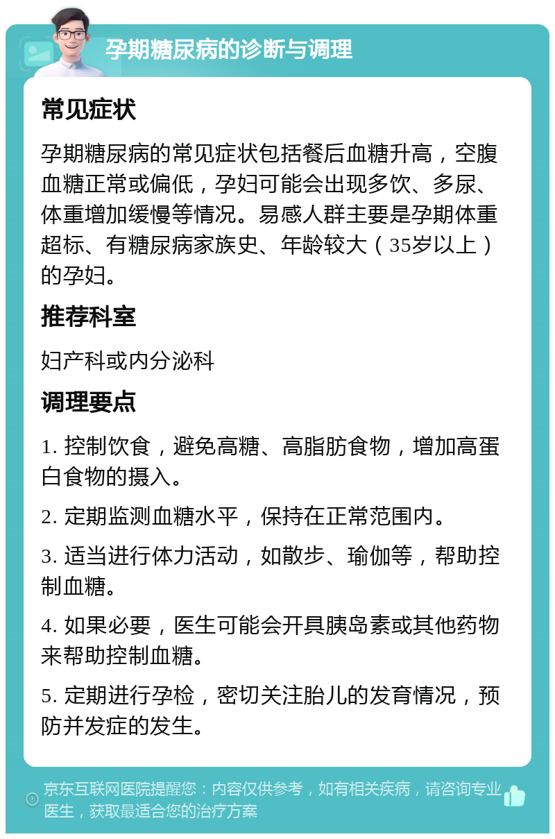 孕期糖尿病的诊断与调理 常见症状 孕期糖尿病的常见症状包括餐后血糖升高，空腹血糖正常或偏低，孕妇可能会出现多饮、多尿、体重增加缓慢等情况。易感人群主要是孕期体重超标、有糖尿病家族史、年龄较大（35岁以上）的孕妇。 推荐科室 妇产科或内分泌科 调理要点 1. 控制饮食，避免高糖、高脂肪食物，增加高蛋白食物的摄入。 2. 定期监测血糖水平，保持在正常范围内。 3. 适当进行体力活动，如散步、瑜伽等，帮助控制血糖。 4. 如果必要，医生可能会开具胰岛素或其他药物来帮助控制血糖。 5. 定期进行孕检，密切关注胎儿的发育情况，预防并发症的发生。