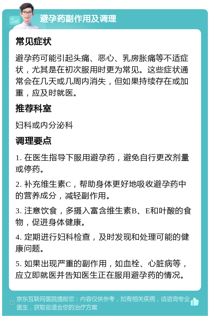 避孕药副作用及调理 常见症状 避孕药可能引起头痛、恶心、乳房胀痛等不适症状，尤其是在初次服用时更为常见。这些症状通常会在几天或几周内消失，但如果持续存在或加重，应及时就医。 推荐科室 妇科或内分泌科 调理要点 1. 在医生指导下服用避孕药，避免自行更改剂量或停药。 2. 补充维生素C，帮助身体更好地吸收避孕药中的营养成分，减轻副作用。 3. 注意饮食，多摄入富含维生素B、E和叶酸的食物，促进身体健康。 4. 定期进行妇科检查，及时发现和处理可能的健康问题。 5. 如果出现严重的副作用，如血栓、心脏病等，应立即就医并告知医生正在服用避孕药的情况。