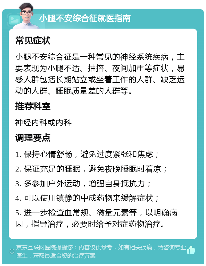 小腿不安综合征就医指南 常见症状 小腿不安综合征是一种常见的神经系统疾病，主要表现为小腿不适、抽搐、夜间加重等症状，易感人群包括长期站立或坐着工作的人群、缺乏运动的人群、睡眠质量差的人群等。 推荐科室 神经内科或内科 调理要点 1. 保持心情舒畅，避免过度紧张和焦虑； 2. 保证充足的睡眠，避免夜晚睡眠时着凉； 3. 多参加户外运动，增强自身抵抗力； 4. 可以使用镇静的中成药物来缓解症状； 5. 进一步检查血常规、微量元素等，以明确病因，指导治疗，必要时给予对症药物治疗。