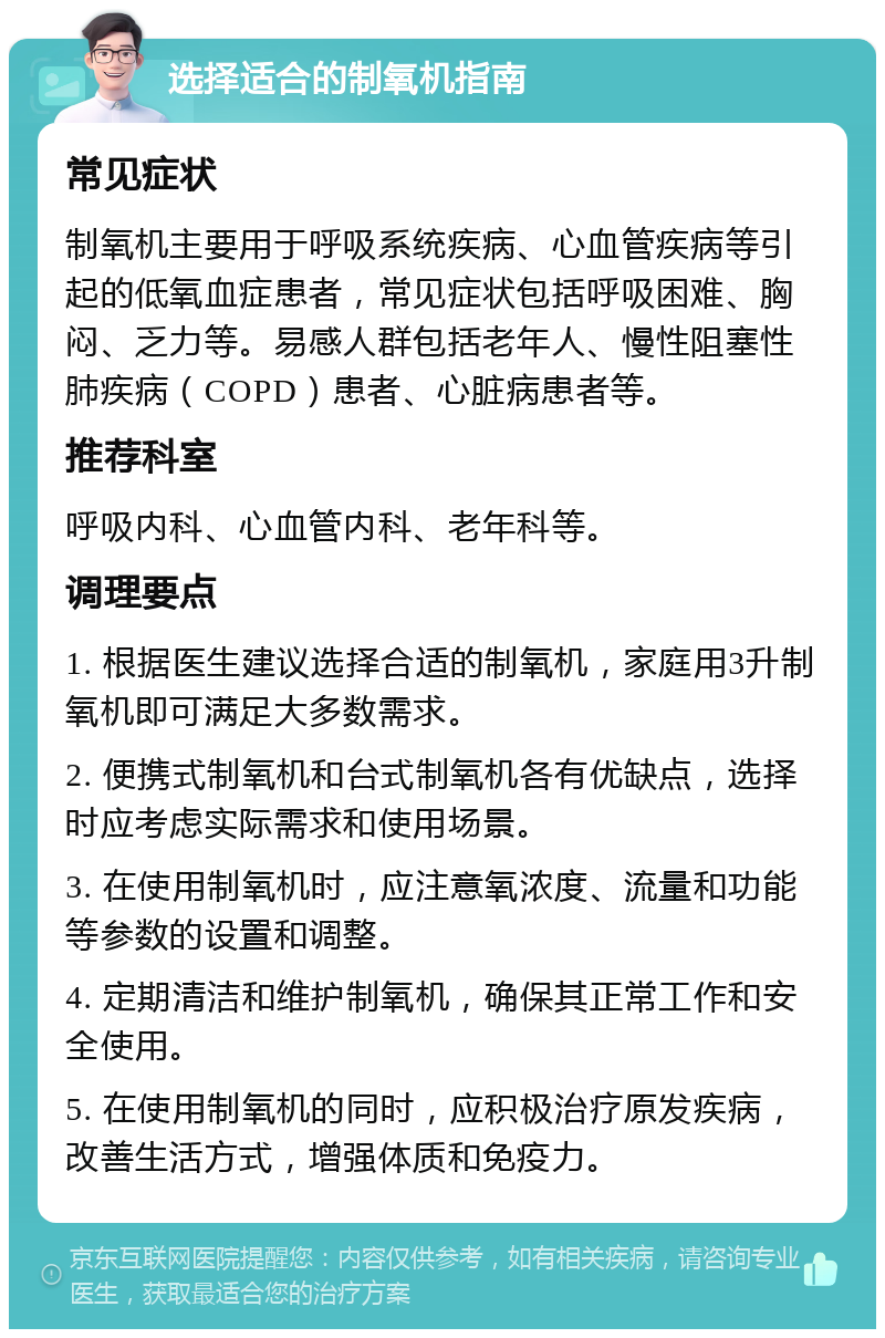 选择适合的制氧机指南 常见症状 制氧机主要用于呼吸系统疾病、心血管疾病等引起的低氧血症患者，常见症状包括呼吸困难、胸闷、乏力等。易感人群包括老年人、慢性阻塞性肺疾病（COPD）患者、心脏病患者等。 推荐科室 呼吸内科、心血管内科、老年科等。 调理要点 1. 根据医生建议选择合适的制氧机，家庭用3升制氧机即可满足大多数需求。 2. 便携式制氧机和台式制氧机各有优缺点，选择时应考虑实际需求和使用场景。 3. 在使用制氧机时，应注意氧浓度、流量和功能等参数的设置和调整。 4. 定期清洁和维护制氧机，确保其正常工作和安全使用。 5. 在使用制氧机的同时，应积极治疗原发疾病，改善生活方式，增强体质和免疫力。