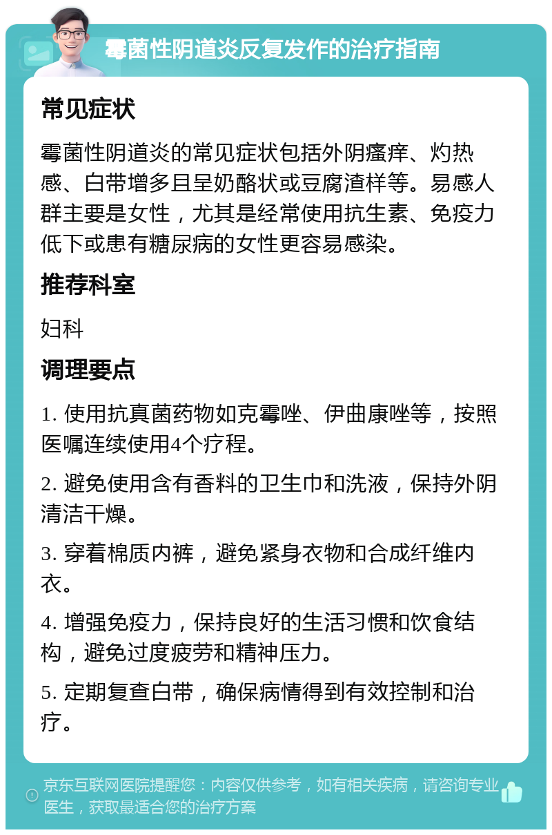 霉菌性阴道炎反复发作的治疗指南 常见症状 霉菌性阴道炎的常见症状包括外阴瘙痒、灼热感、白带增多且呈奶酪状或豆腐渣样等。易感人群主要是女性，尤其是经常使用抗生素、免疫力低下或患有糖尿病的女性更容易感染。 推荐科室 妇科 调理要点 1. 使用抗真菌药物如克霉唑、伊曲康唑等，按照医嘱连续使用4个疗程。 2. 避免使用含有香料的卫生巾和洗液，保持外阴清洁干燥。 3. 穿着棉质内裤，避免紧身衣物和合成纤维内衣。 4. 增强免疫力，保持良好的生活习惯和饮食结构，避免过度疲劳和精神压力。 5. 定期复查白带，确保病情得到有效控制和治疗。