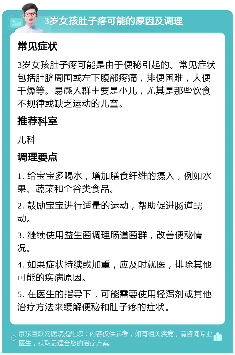 3岁女孩肚子疼可能的原因及调理 常见症状 3岁女孩肚子疼可能是由于便秘引起的。常见症状包括肚脐周围或左下腹部疼痛，排便困难，大便干燥等。易感人群主要是小儿，尤其是那些饮食不规律或缺乏运动的儿童。 推荐科室 儿科 调理要点 1. 给宝宝多喝水，增加膳食纤维的摄入，例如水果、蔬菜和全谷类食品。 2. 鼓励宝宝进行适量的运动，帮助促进肠道蠕动。 3. 继续使用益生菌调理肠道菌群，改善便秘情况。 4. 如果症状持续或加重，应及时就医，排除其他可能的疾病原因。 5. 在医生的指导下，可能需要使用轻泻剂或其他治疗方法来缓解便秘和肚子疼的症状。