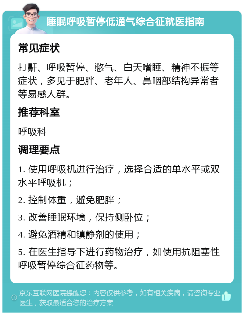 睡眠呼吸暂停低通气综合征就医指南 常见症状 打鼾、呼吸暂停、憋气、白天嗜睡、精神不振等症状，多见于肥胖、老年人、鼻咽部结构异常者等易感人群。 推荐科室 呼吸科 调理要点 1. 使用呼吸机进行治疗，选择合适的单水平或双水平呼吸机； 2. 控制体重，避免肥胖； 3. 改善睡眠环境，保持侧卧位； 4. 避免酒精和镇静剂的使用； 5. 在医生指导下进行药物治疗，如使用抗阻塞性呼吸暂停综合征药物等。