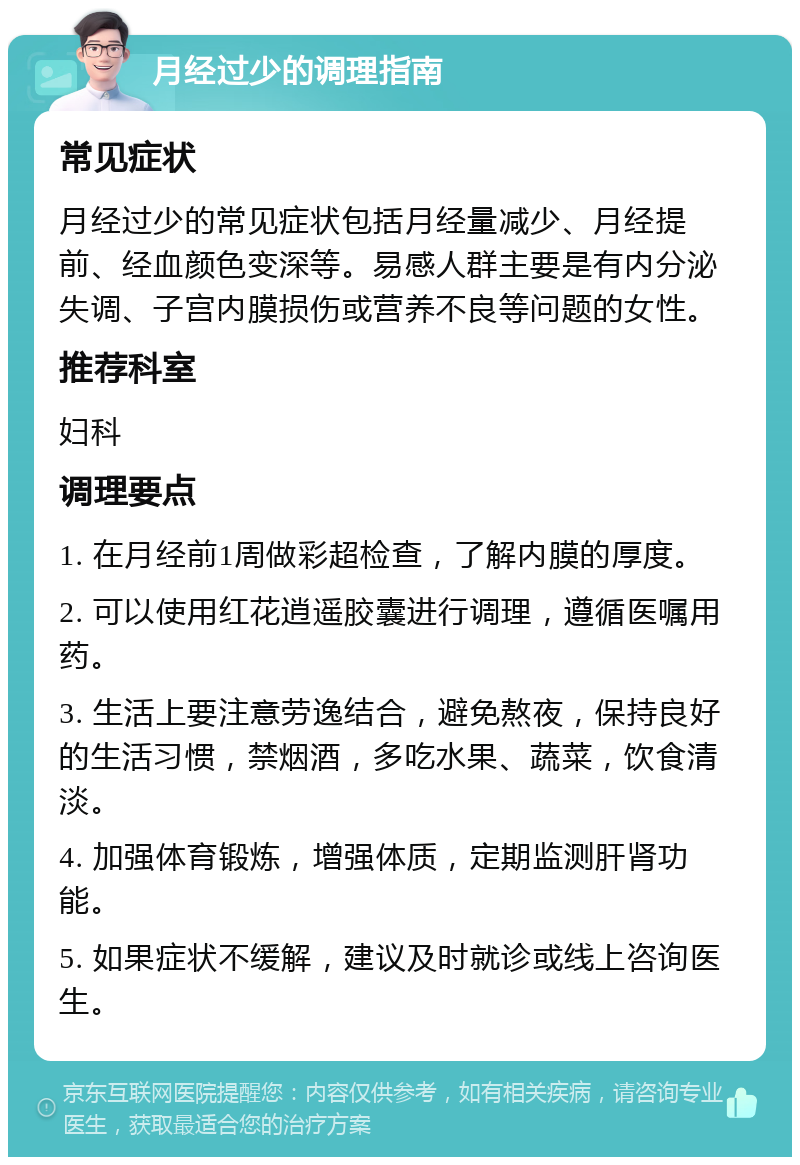 月经过少的调理指南 常见症状 月经过少的常见症状包括月经量减少、月经提前、经血颜色变深等。易感人群主要是有内分泌失调、子宫内膜损伤或营养不良等问题的女性。 推荐科室 妇科 调理要点 1. 在月经前1周做彩超检查，了解内膜的厚度。 2. 可以使用红花逍遥胶囊进行调理，遵循医嘱用药。 3. 生活上要注意劳逸结合，避免熬夜，保持良好的生活习惯，禁烟酒，多吃水果、蔬菜，饮食清淡。 4. 加强体育锻炼，增强体质，定期监测肝肾功能。 5. 如果症状不缓解，建议及时就诊或线上咨询医生。