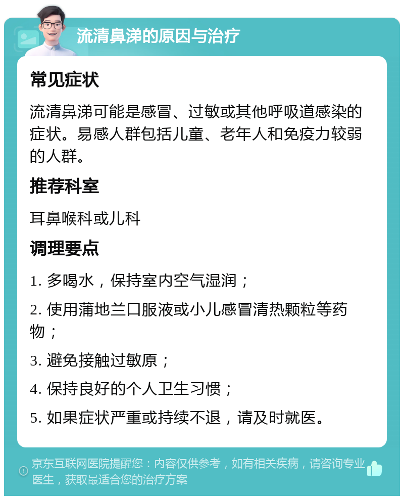 流清鼻涕的原因与治疗 常见症状 流清鼻涕可能是感冒、过敏或其他呼吸道感染的症状。易感人群包括儿童、老年人和免疫力较弱的人群。 推荐科室 耳鼻喉科或儿科 调理要点 1. 多喝水，保持室内空气湿润； 2. 使用蒲地兰口服液或小儿感冒清热颗粒等药物； 3. 避免接触过敏原； 4. 保持良好的个人卫生习惯； 5. 如果症状严重或持续不退，请及时就医。