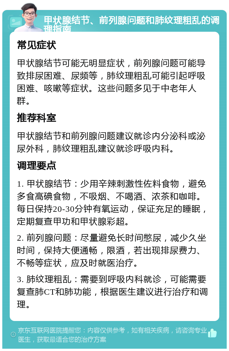 甲状腺结节、前列腺问题和肺纹理粗乱的调理指南 常见症状 甲状腺结节可能无明显症状，前列腺问题可能导致排尿困难、尿频等，肺纹理粗乱可能引起呼吸困难、咳嗽等症状。这些问题多见于中老年人群。 推荐科室 甲状腺结节和前列腺问题建议就诊内分泌科或泌尿外科，肺纹理粗乱建议就诊呼吸内科。 调理要点 1. 甲状腺结节：少用辛辣刺激性佐料食物，避免多食高碘食物，不吸烟、不喝酒、浓茶和咖啡。每日保持20-30分钟有氧运动，保证充足的睡眠，定期复查甲功和甲状腺彩超。 2. 前列腺问题：尽量避免长时间憋尿，减少久坐时间，保持大便通畅，限酒，若出现排尿费力、不畅等症状，应及时就医治疗。 3. 肺纹理粗乱：需要到呼吸内科就诊，可能需要复查肺CT和肺功能，根据医生建议进行治疗和调理。