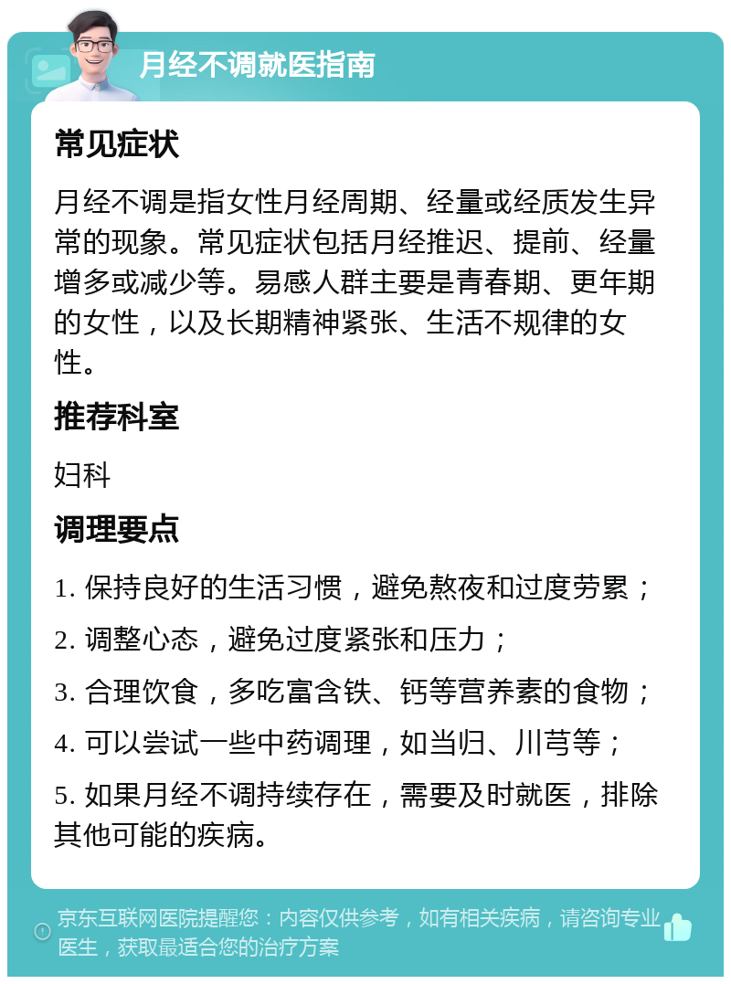 月经不调就医指南 常见症状 月经不调是指女性月经周期、经量或经质发生异常的现象。常见症状包括月经推迟、提前、经量增多或减少等。易感人群主要是青春期、更年期的女性，以及长期精神紧张、生活不规律的女性。 推荐科室 妇科 调理要点 1. 保持良好的生活习惯，避免熬夜和过度劳累； 2. 调整心态，避免过度紧张和压力； 3. 合理饮食，多吃富含铁、钙等营养素的食物； 4. 可以尝试一些中药调理，如当归、川芎等； 5. 如果月经不调持续存在，需要及时就医，排除其他可能的疾病。