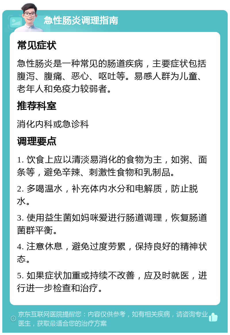 急性肠炎调理指南 常见症状 急性肠炎是一种常见的肠道疾病，主要症状包括腹泻、腹痛、恶心、呕吐等。易感人群为儿童、老年人和免疫力较弱者。 推荐科室 消化内科或急诊科 调理要点 1. 饮食上应以清淡易消化的食物为主，如粥、面条等，避免辛辣、刺激性食物和乳制品。 2. 多喝温水，补充体内水分和电解质，防止脱水。 3. 使用益生菌如妈咪爱进行肠道调理，恢复肠道菌群平衡。 4. 注意休息，避免过度劳累，保持良好的精神状态。 5. 如果症状加重或持续不改善，应及时就医，进行进一步检查和治疗。