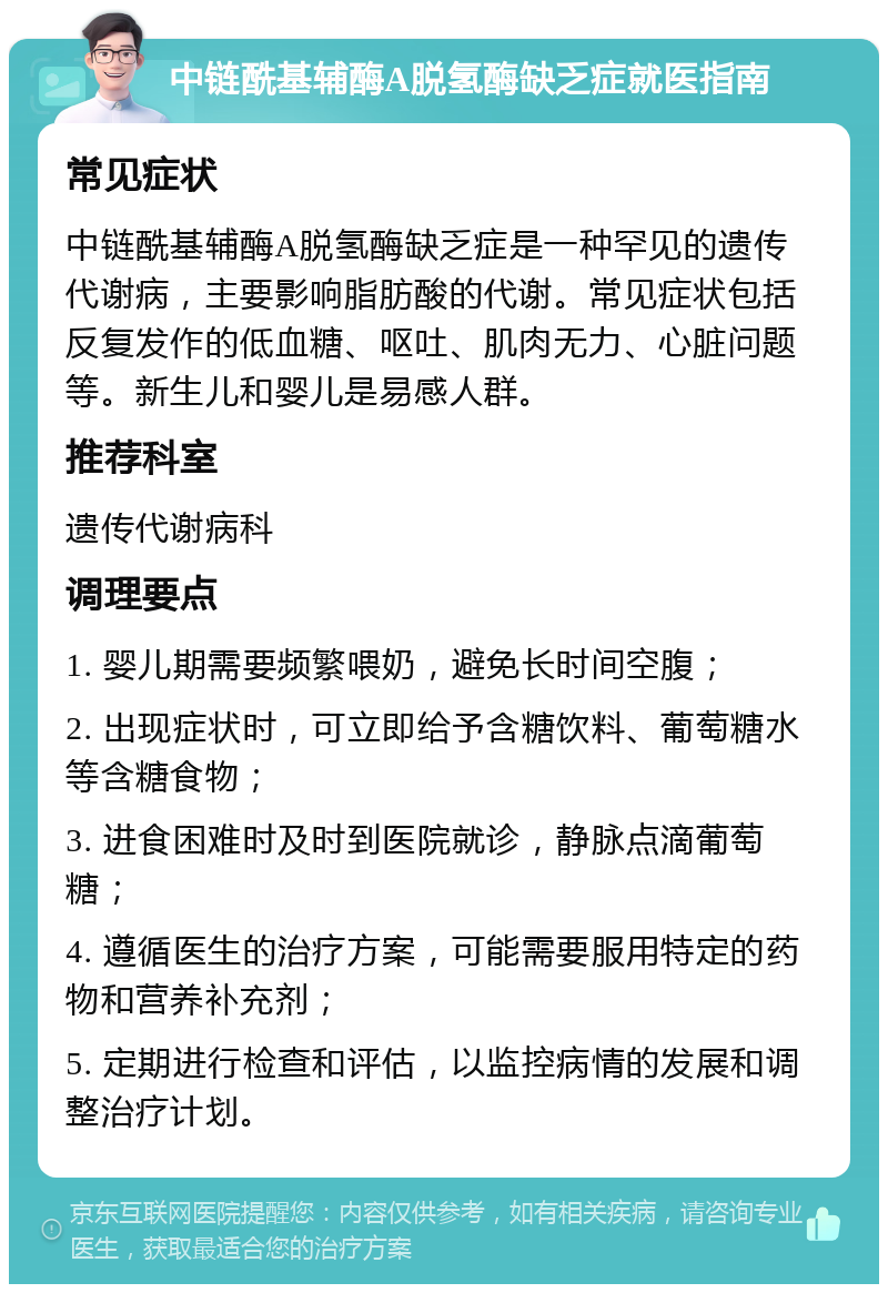 中链酰基辅酶A脱氢酶缺乏症就医指南 常见症状 中链酰基辅酶A脱氢酶缺乏症是一种罕见的遗传代谢病，主要影响脂肪酸的代谢。常见症状包括反复发作的低血糖、呕吐、肌肉无力、心脏问题等。新生儿和婴儿是易感人群。 推荐科室 遗传代谢病科 调理要点 1. 婴儿期需要频繁喂奶，避免长时间空腹； 2. 出现症状时，可立即给予含糖饮料、葡萄糖水等含糖食物； 3. 进食困难时及时到医院就诊，静脉点滴葡萄糖； 4. 遵循医生的治疗方案，可能需要服用特定的药物和营养补充剂； 5. 定期进行检查和评估，以监控病情的发展和调整治疗计划。