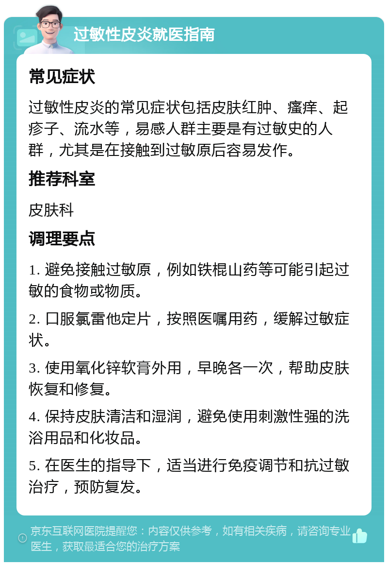 过敏性皮炎就医指南 常见症状 过敏性皮炎的常见症状包括皮肤红肿、瘙痒、起疹子、流水等，易感人群主要是有过敏史的人群，尤其是在接触到过敏原后容易发作。 推荐科室 皮肤科 调理要点 1. 避免接触过敏原，例如铁棍山药等可能引起过敏的食物或物质。 2. 口服氯雷他定片，按照医嘱用药，缓解过敏症状。 3. 使用氧化锌软膏外用，早晚各一次，帮助皮肤恢复和修复。 4. 保持皮肤清洁和湿润，避免使用刺激性强的洗浴用品和化妆品。 5. 在医生的指导下，适当进行免疫调节和抗过敏治疗，预防复发。