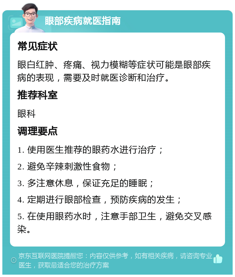 眼部疾病就医指南 常见症状 眼白红肿、疼痛、视力模糊等症状可能是眼部疾病的表现，需要及时就医诊断和治疗。 推荐科室 眼科 调理要点 1. 使用医生推荐的眼药水进行治疗； 2. 避免辛辣刺激性食物； 3. 多注意休息，保证充足的睡眠； 4. 定期进行眼部检查，预防疾病的发生； 5. 在使用眼药水时，注意手部卫生，避免交叉感染。