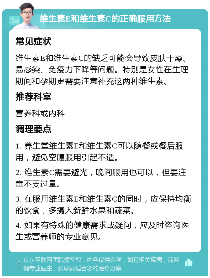 维生素E和维生素C的正确服用方法 常见症状 维生素E和维生素C的缺乏可能会导致皮肤干燥、易感染、免疫力下降等问题。特别是女性在生理期间和孕期更需要注意补充这两种维生素。 推荐科室 营养科或内科 调理要点 1. 养生堂维生素E和维生素C可以随餐或餐后服用，避免空腹服用引起不适。 2. 维生素C需要避光，晚间服用也可以，但要注意不要过量。 3. 在服用维生素E和维生素C的同时，应保持均衡的饮食，多摄入新鲜水果和蔬菜。 4. 如果有特殊的健康需求或疑问，应及时咨询医生或营养师的专业意见。