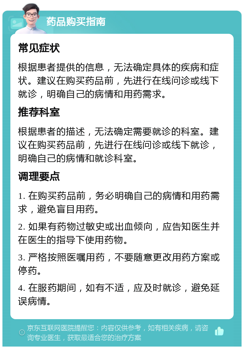 药品购买指南 常见症状 根据患者提供的信息，无法确定具体的疾病和症状。建议在购买药品前，先进行在线问诊或线下就诊，明确自己的病情和用药需求。 推荐科室 根据患者的描述，无法确定需要就诊的科室。建议在购买药品前，先进行在线问诊或线下就诊，明确自己的病情和就诊科室。 调理要点 1. 在购买药品前，务必明确自己的病情和用药需求，避免盲目用药。 2. 如果有药物过敏史或出血倾向，应告知医生并在医生的指导下使用药物。 3. 严格按照医嘱用药，不要随意更改用药方案或停药。 4. 在服药期间，如有不适，应及时就诊，避免延误病情。