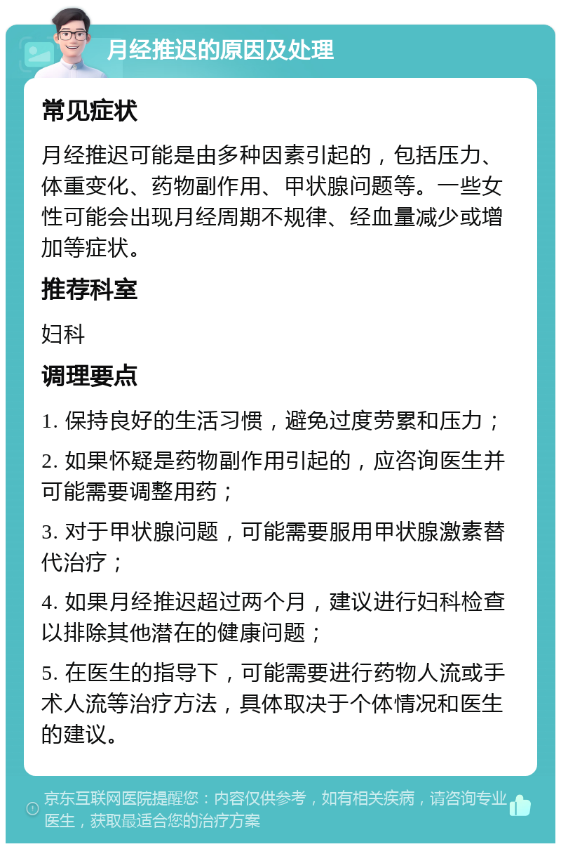 月经推迟的原因及处理 常见症状 月经推迟可能是由多种因素引起的，包括压力、体重变化、药物副作用、甲状腺问题等。一些女性可能会出现月经周期不规律、经血量减少或增加等症状。 推荐科室 妇科 调理要点 1. 保持良好的生活习惯，避免过度劳累和压力； 2. 如果怀疑是药物副作用引起的，应咨询医生并可能需要调整用药； 3. 对于甲状腺问题，可能需要服用甲状腺激素替代治疗； 4. 如果月经推迟超过两个月，建议进行妇科检查以排除其他潜在的健康问题； 5. 在医生的指导下，可能需要进行药物人流或手术人流等治疗方法，具体取决于个体情况和医生的建议。