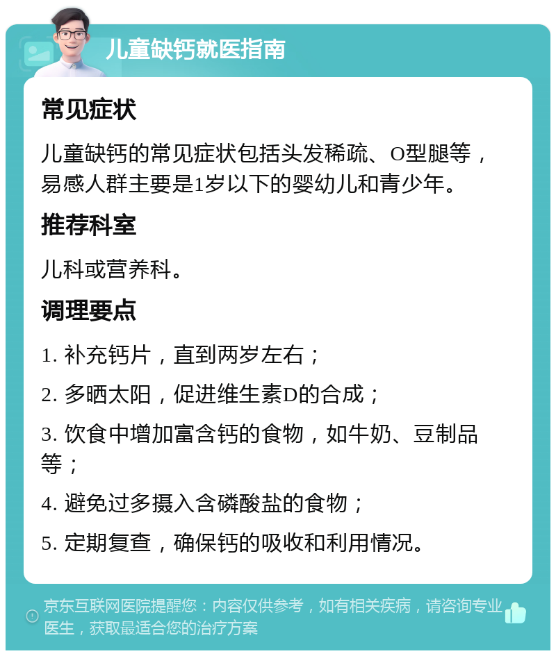 儿童缺钙就医指南 常见症状 儿童缺钙的常见症状包括头发稀疏、O型腿等，易感人群主要是1岁以下的婴幼儿和青少年。 推荐科室 儿科或营养科。 调理要点 1. 补充钙片，直到两岁左右； 2. 多晒太阳，促进维生素D的合成； 3. 饮食中增加富含钙的食物，如牛奶、豆制品等； 4. 避免过多摄入含磷酸盐的食物； 5. 定期复查，确保钙的吸收和利用情况。