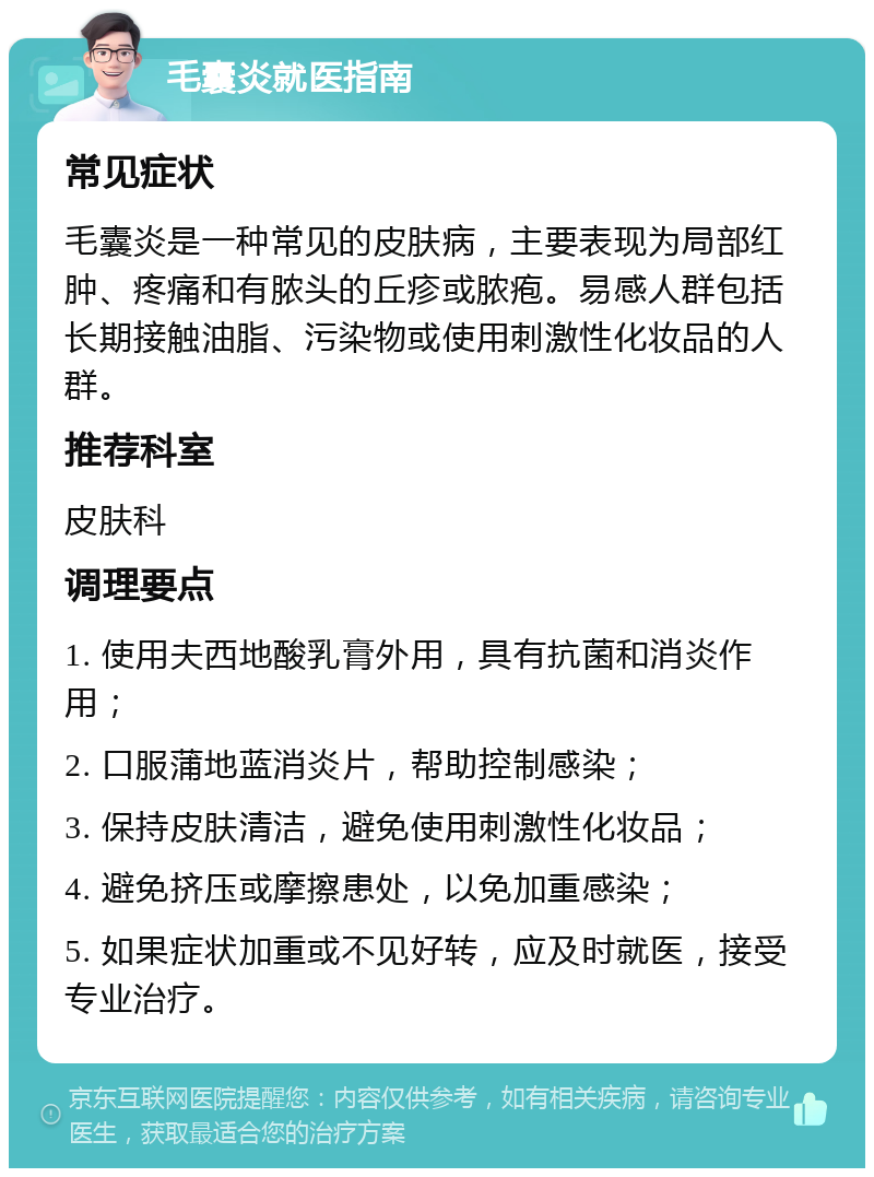 毛囊炎就医指南 常见症状 毛囊炎是一种常见的皮肤病，主要表现为局部红肿、疼痛和有脓头的丘疹或脓疱。易感人群包括长期接触油脂、污染物或使用刺激性化妆品的人群。 推荐科室 皮肤科 调理要点 1. 使用夫西地酸乳膏外用，具有抗菌和消炎作用； 2. 口服蒲地蓝消炎片，帮助控制感染； 3. 保持皮肤清洁，避免使用刺激性化妆品； 4. 避免挤压或摩擦患处，以免加重感染； 5. 如果症状加重或不见好转，应及时就医，接受专业治疗。