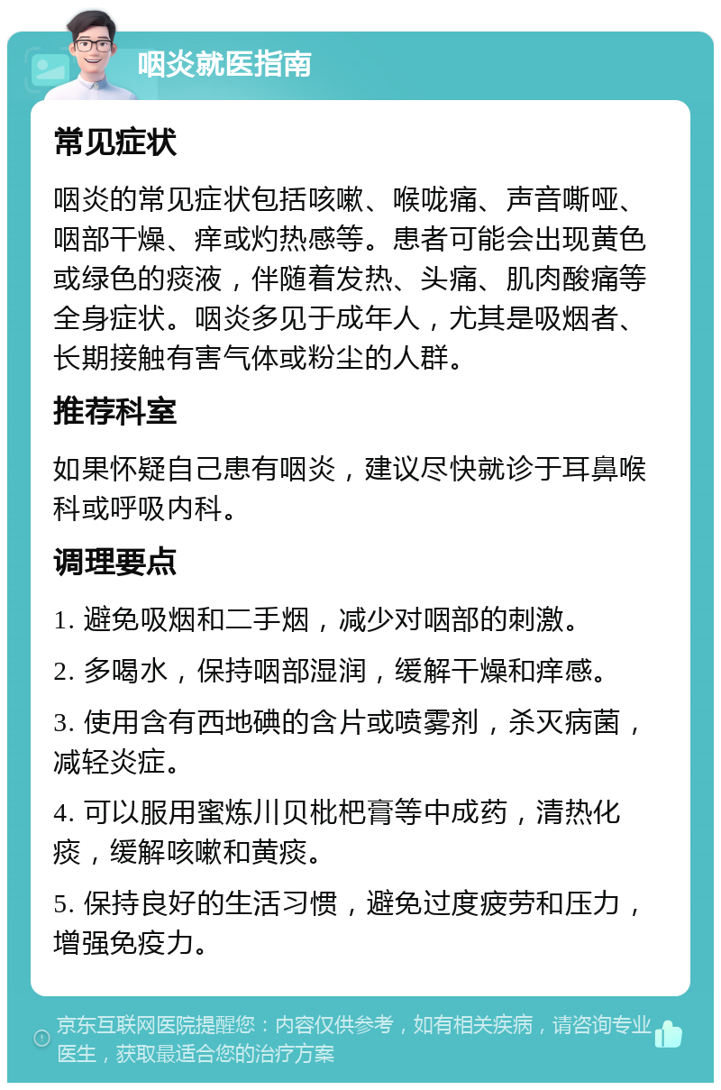 咽炎就医指南 常见症状 咽炎的常见症状包括咳嗽、喉咙痛、声音嘶哑、咽部干燥、痒或灼热感等。患者可能会出现黄色或绿色的痰液，伴随着发热、头痛、肌肉酸痛等全身症状。咽炎多见于成年人，尤其是吸烟者、长期接触有害气体或粉尘的人群。 推荐科室 如果怀疑自己患有咽炎，建议尽快就诊于耳鼻喉科或呼吸内科。 调理要点 1. 避免吸烟和二手烟，减少对咽部的刺激。 2. 多喝水，保持咽部湿润，缓解干燥和痒感。 3. 使用含有西地碘的含片或喷雾剂，杀灭病菌，减轻炎症。 4. 可以服用蜜炼川贝枇杷膏等中成药，清热化痰，缓解咳嗽和黄痰。 5. 保持良好的生活习惯，避免过度疲劳和压力，增强免疫力。