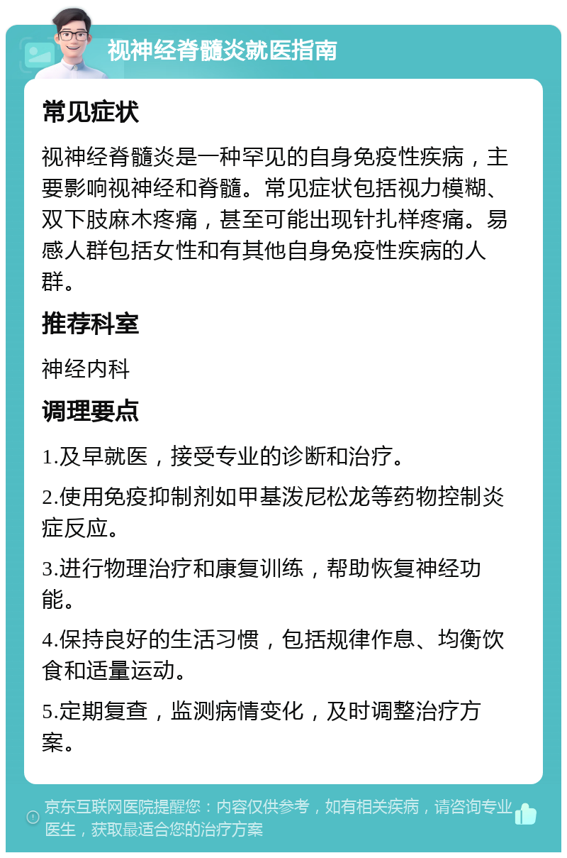 视神经脊髓炎就医指南 常见症状 视神经脊髓炎是一种罕见的自身免疫性疾病，主要影响视神经和脊髓。常见症状包括视力模糊、双下肢麻木疼痛，甚至可能出现针扎样疼痛。易感人群包括女性和有其他自身免疫性疾病的人群。 推荐科室 神经内科 调理要点 1.及早就医，接受专业的诊断和治疗。 2.使用免疫抑制剂如甲基泼尼松龙等药物控制炎症反应。 3.进行物理治疗和康复训练，帮助恢复神经功能。 4.保持良好的生活习惯，包括规律作息、均衡饮食和适量运动。 5.定期复查，监测病情变化，及时调整治疗方案。