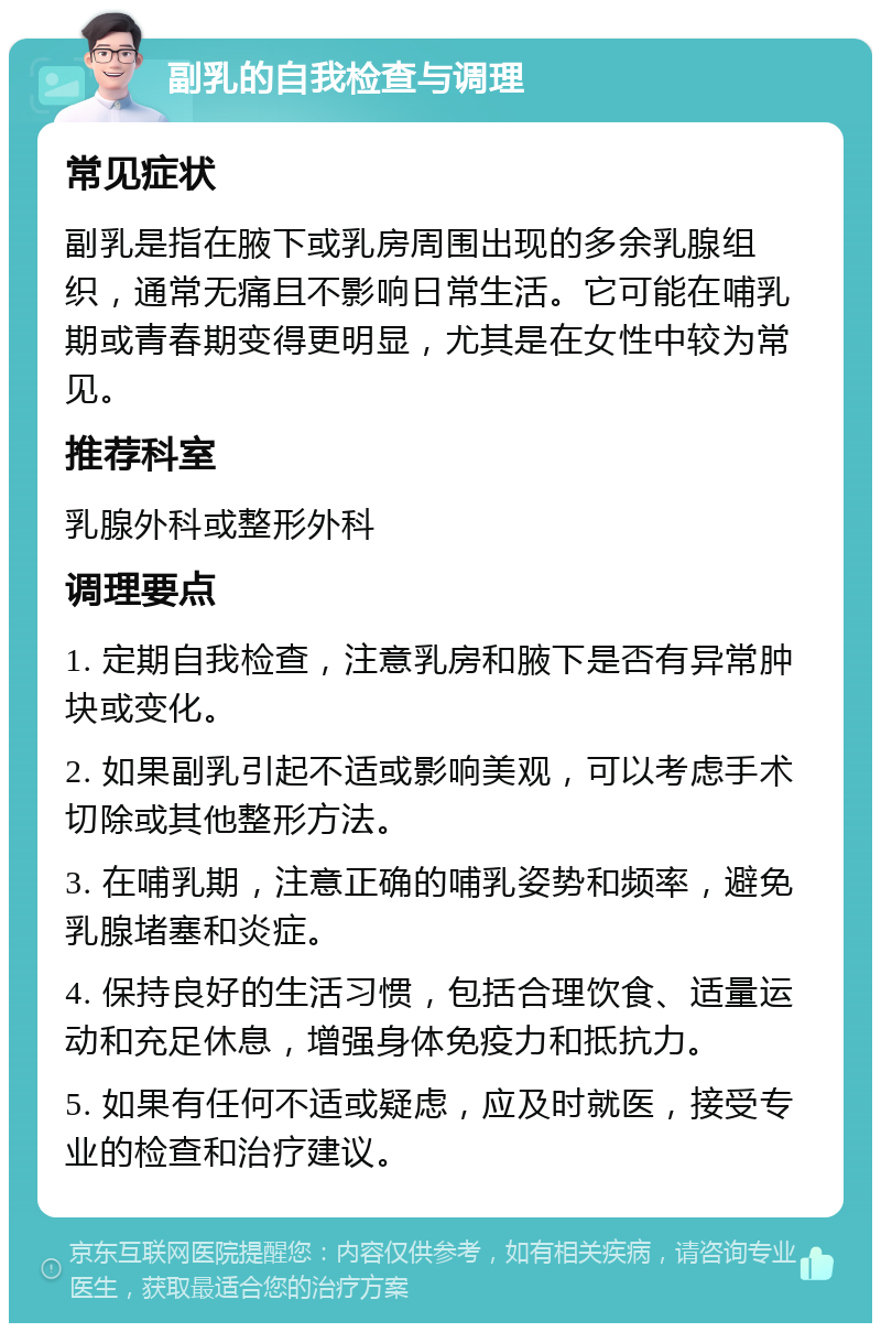 副乳的自我检查与调理 常见症状 副乳是指在腋下或乳房周围出现的多余乳腺组织，通常无痛且不影响日常生活。它可能在哺乳期或青春期变得更明显，尤其是在女性中较为常见。 推荐科室 乳腺外科或整形外科 调理要点 1. 定期自我检查，注意乳房和腋下是否有异常肿块或变化。 2. 如果副乳引起不适或影响美观，可以考虑手术切除或其他整形方法。 3. 在哺乳期，注意正确的哺乳姿势和频率，避免乳腺堵塞和炎症。 4. 保持良好的生活习惯，包括合理饮食、适量运动和充足休息，增强身体免疫力和抵抗力。 5. 如果有任何不适或疑虑，应及时就医，接受专业的检查和治疗建议。