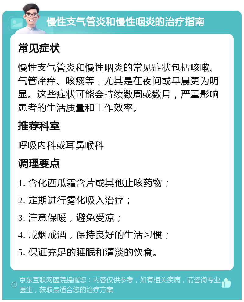 慢性支气管炎和慢性咽炎的治疗指南 常见症状 慢性支气管炎和慢性咽炎的常见症状包括咳嗽、气管痒痒、咳痰等，尤其是在夜间或早晨更为明显。这些症状可能会持续数周或数月，严重影响患者的生活质量和工作效率。 推荐科室 呼吸内科或耳鼻喉科 调理要点 1. 含化西瓜霜含片或其他止咳药物； 2. 定期进行雾化吸入治疗； 3. 注意保暖，避免受凉； 4. 戒烟戒酒，保持良好的生活习惯； 5. 保证充足的睡眠和清淡的饮食。