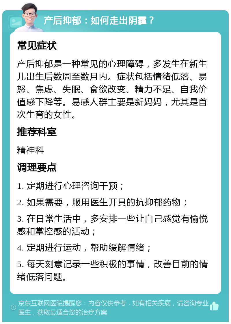 产后抑郁：如何走出阴霾？ 常见症状 产后抑郁是一种常见的心理障碍，多发生在新生儿出生后数周至数月内。症状包括情绪低落、易怒、焦虑、失眠、食欲改变、精力不足、自我价值感下降等。易感人群主要是新妈妈，尤其是首次生育的女性。 推荐科室 精神科 调理要点 1. 定期进行心理咨询干预； 2. 如果需要，服用医生开具的抗抑郁药物； 3. 在日常生活中，多安排一些让自己感觉有愉悦感和掌控感的活动； 4. 定期进行运动，帮助缓解情绪； 5. 每天刻意记录一些积极的事情，改善目前的情绪低落问题。