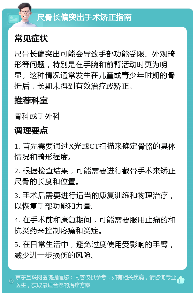 尺骨长偏突出手术矫正指南 常见症状 尺骨长偏突出可能会导致手部功能受限、外观畸形等问题，特别是在手腕和前臂活动时更为明显。这种情况通常发生在儿童或青少年时期的骨折后，长期未得到有效治疗或矫正。 推荐科室 骨科或手外科 调理要点 1. 首先需要通过X光或CT扫描来确定骨骼的具体情况和畸形程度。 2. 根据检查结果，可能需要进行截骨手术来矫正尺骨的长度和位置。 3. 手术后需要进行适当的康复训练和物理治疗，以恢复手部功能和力量。 4. 在手术前和康复期间，可能需要服用止痛药和抗炎药来控制疼痛和炎症。 5. 在日常生活中，避免过度使用受影响的手臂，减少进一步损伤的风险。