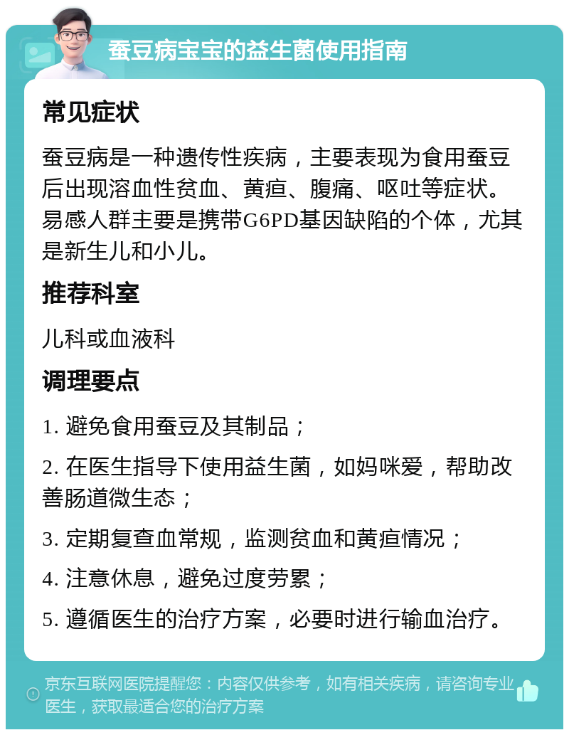 蚕豆病宝宝的益生菌使用指南 常见症状 蚕豆病是一种遗传性疾病，主要表现为食用蚕豆后出现溶血性贫血、黄疸、腹痛、呕吐等症状。易感人群主要是携带G6PD基因缺陷的个体，尤其是新生儿和小儿。 推荐科室 儿科或血液科 调理要点 1. 避免食用蚕豆及其制品； 2. 在医生指导下使用益生菌，如妈咪爱，帮助改善肠道微生态； 3. 定期复查血常规，监测贫血和黄疸情况； 4. 注意休息，避免过度劳累； 5. 遵循医生的治疗方案，必要时进行输血治疗。