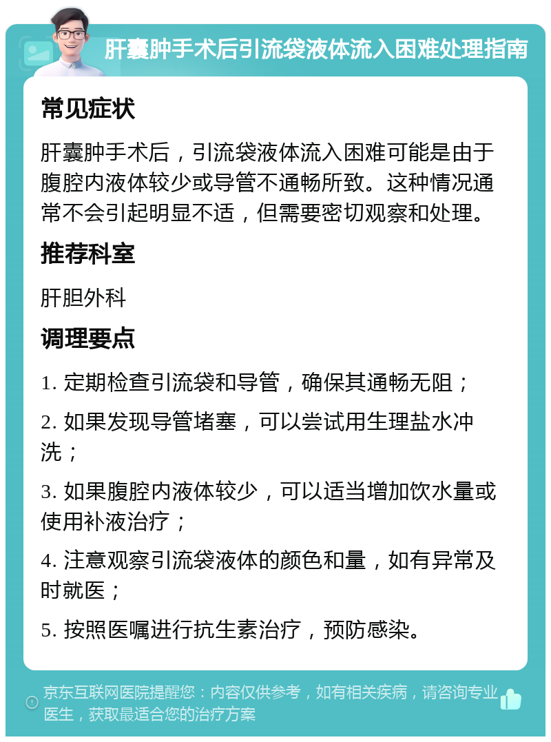 肝囊肿手术后引流袋液体流入困难处理指南 常见症状 肝囊肿手术后，引流袋液体流入困难可能是由于腹腔内液体较少或导管不通畅所致。这种情况通常不会引起明显不适，但需要密切观察和处理。 推荐科室 肝胆外科 调理要点 1. 定期检查引流袋和导管，确保其通畅无阻； 2. 如果发现导管堵塞，可以尝试用生理盐水冲洗； 3. 如果腹腔内液体较少，可以适当增加饮水量或使用补液治疗； 4. 注意观察引流袋液体的颜色和量，如有异常及时就医； 5. 按照医嘱进行抗生素治疗，预防感染。