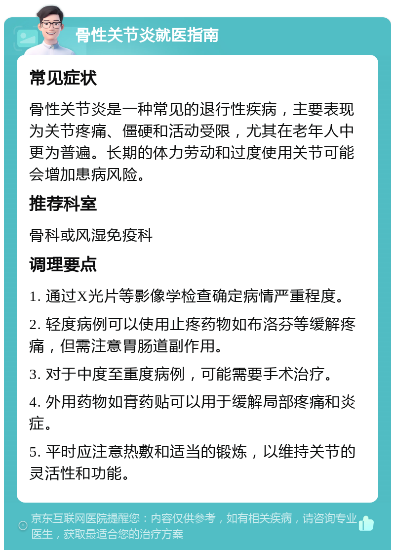 骨性关节炎就医指南 常见症状 骨性关节炎是一种常见的退行性疾病，主要表现为关节疼痛、僵硬和活动受限，尤其在老年人中更为普遍。长期的体力劳动和过度使用关节可能会增加患病风险。 推荐科室 骨科或风湿免疫科 调理要点 1. 通过X光片等影像学检查确定病情严重程度。 2. 轻度病例可以使用止疼药物如布洛芬等缓解疼痛，但需注意胃肠道副作用。 3. 对于中度至重度病例，可能需要手术治疗。 4. 外用药物如膏药贴可以用于缓解局部疼痛和炎症。 5. 平时应注意热敷和适当的锻炼，以维持关节的灵活性和功能。