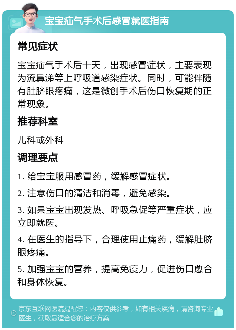 宝宝疝气手术后感冒就医指南 常见症状 宝宝疝气手术后十天，出现感冒症状，主要表现为流鼻涕等上呼吸道感染症状。同时，可能伴随有肚脐眼疼痛，这是微创手术后伤口恢复期的正常现象。 推荐科室 儿科或外科 调理要点 1. 给宝宝服用感冒药，缓解感冒症状。 2. 注意伤口的清洁和消毒，避免感染。 3. 如果宝宝出现发热、呼吸急促等严重症状，应立即就医。 4. 在医生的指导下，合理使用止痛药，缓解肚脐眼疼痛。 5. 加强宝宝的营养，提高免疫力，促进伤口愈合和身体恢复。