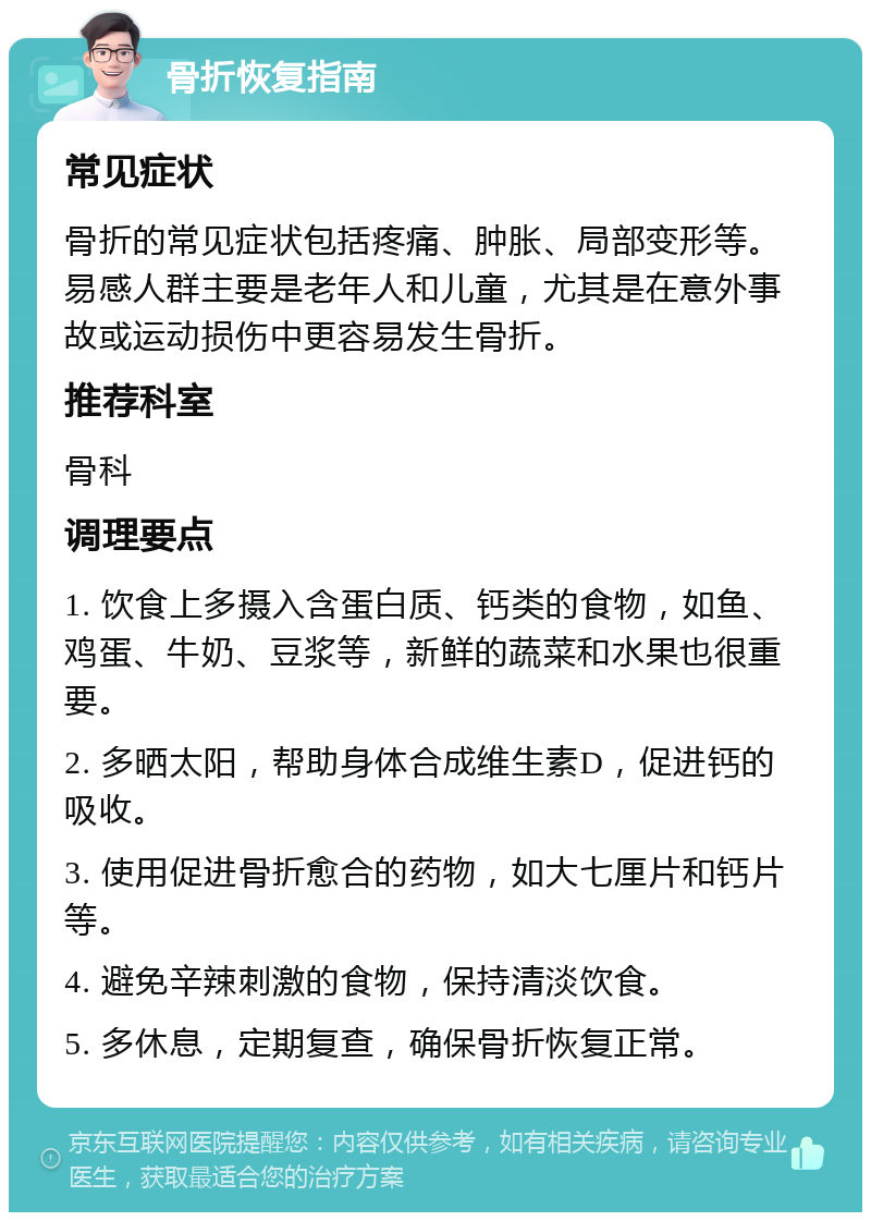 骨折恢复指南 常见症状 骨折的常见症状包括疼痛、肿胀、局部变形等。易感人群主要是老年人和儿童，尤其是在意外事故或运动损伤中更容易发生骨折。 推荐科室 骨科 调理要点 1. 饮食上多摄入含蛋白质、钙类的食物，如鱼、鸡蛋、牛奶、豆浆等，新鲜的蔬菜和水果也很重要。 2. 多晒太阳，帮助身体合成维生素D，促进钙的吸收。 3. 使用促进骨折愈合的药物，如大七厘片和钙片等。 4. 避免辛辣刺激的食物，保持清淡饮食。 5. 多休息，定期复查，确保骨折恢复正常。