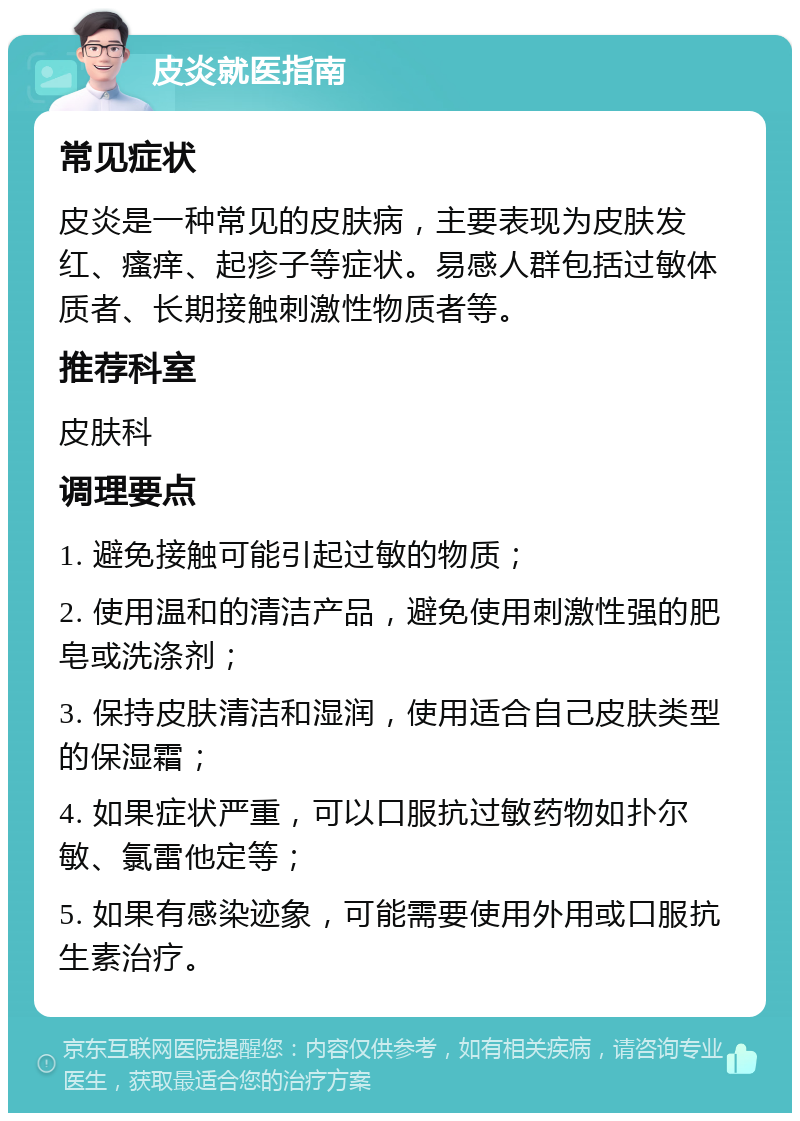 皮炎就医指南 常见症状 皮炎是一种常见的皮肤病，主要表现为皮肤发红、瘙痒、起疹子等症状。易感人群包括过敏体质者、长期接触刺激性物质者等。 推荐科室 皮肤科 调理要点 1. 避免接触可能引起过敏的物质； 2. 使用温和的清洁产品，避免使用刺激性强的肥皂或洗涤剂； 3. 保持皮肤清洁和湿润，使用适合自己皮肤类型的保湿霜； 4. 如果症状严重，可以口服抗过敏药物如扑尔敏、氯雷他定等； 5. 如果有感染迹象，可能需要使用外用或口服抗生素治疗。