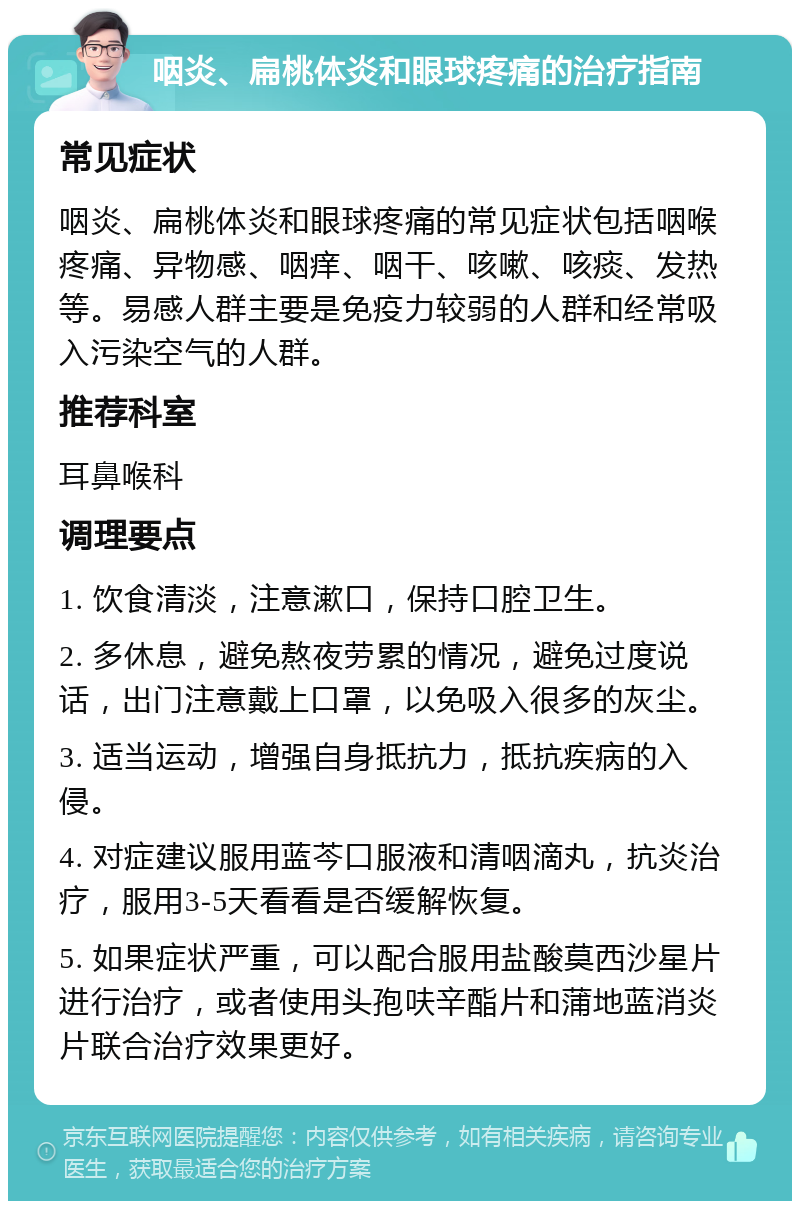 咽炎、扁桃体炎和眼球疼痛的治疗指南 常见症状 咽炎、扁桃体炎和眼球疼痛的常见症状包括咽喉疼痛、异物感、咽痒、咽干、咳嗽、咳痰、发热等。易感人群主要是免疫力较弱的人群和经常吸入污染空气的人群。 推荐科室 耳鼻喉科 调理要点 1. 饮食清淡，注意漱口，保持口腔卫生。 2. 多休息，避免熬夜劳累的情况，避免过度说话，出门注意戴上口罩，以免吸入很多的灰尘。 3. 适当运动，增强自身抵抗力，抵抗疾病的入侵。 4. 对症建议服用蓝芩口服液和清咽滴丸，抗炎治疗，服用3-5天看看是否缓解恢复。 5. 如果症状严重，可以配合服用盐酸莫西沙星片进行治疗，或者使用头孢呋辛酯片和蒲地蓝消炎片联合治疗效果更好。