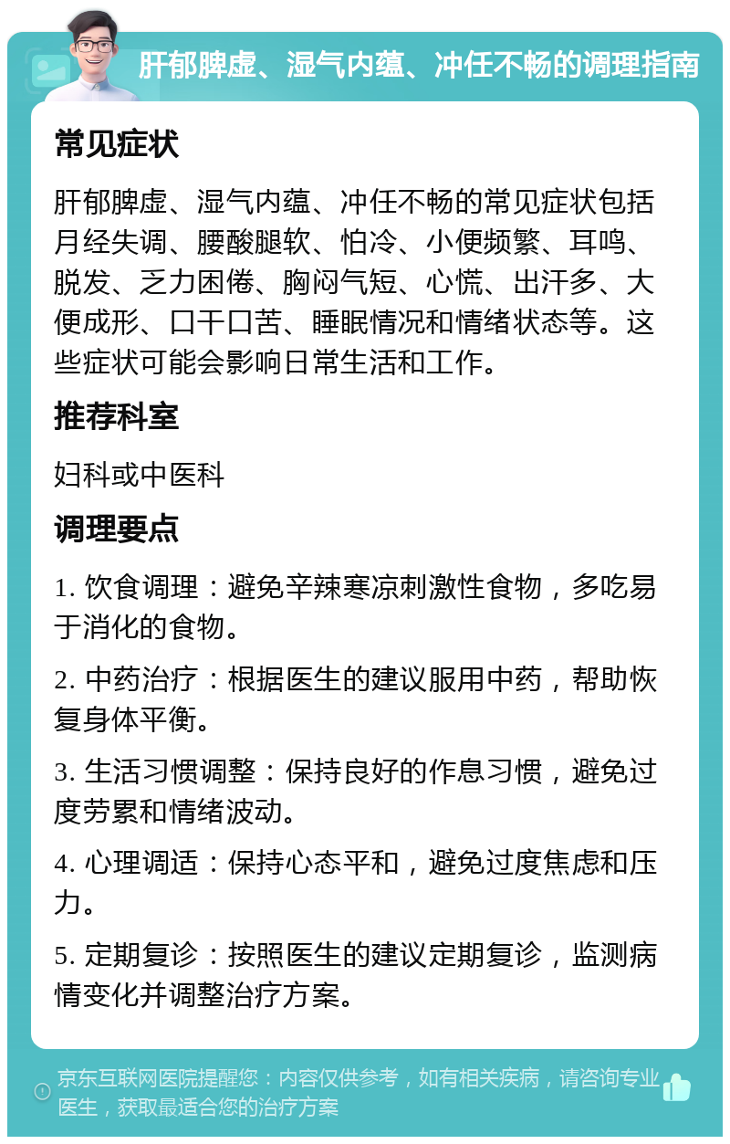 肝郁脾虚、湿气内蕴、冲任不畅的调理指南 常见症状 肝郁脾虚、湿气内蕴、冲任不畅的常见症状包括月经失调、腰酸腿软、怕冷、小便频繁、耳鸣、脱发、乏力困倦、胸闷气短、心慌、出汗多、大便成形、口干口苦、睡眠情况和情绪状态等。这些症状可能会影响日常生活和工作。 推荐科室 妇科或中医科 调理要点 1. 饮食调理：避免辛辣寒凉刺激性食物，多吃易于消化的食物。 2. 中药治疗：根据医生的建议服用中药，帮助恢复身体平衡。 3. 生活习惯调整：保持良好的作息习惯，避免过度劳累和情绪波动。 4. 心理调适：保持心态平和，避免过度焦虑和压力。 5. 定期复诊：按照医生的建议定期复诊，监测病情变化并调整治疗方案。