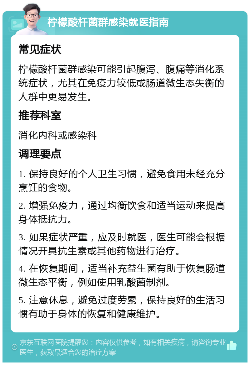 柠檬酸杆菌群感染就医指南 常见症状 柠檬酸杆菌群感染可能引起腹泻、腹痛等消化系统症状，尤其在免疫力较低或肠道微生态失衡的人群中更易发生。 推荐科室 消化内科或感染科 调理要点 1. 保持良好的个人卫生习惯，避免食用未经充分烹饪的食物。 2. 增强免疫力，通过均衡饮食和适当运动来提高身体抵抗力。 3. 如果症状严重，应及时就医，医生可能会根据情况开具抗生素或其他药物进行治疗。 4. 在恢复期间，适当补充益生菌有助于恢复肠道微生态平衡，例如使用乳酸菌制剂。 5. 注意休息，避免过度劳累，保持良好的生活习惯有助于身体的恢复和健康维护。