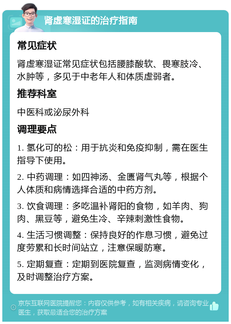 肾虚寒湿证的治疗指南 常见症状 肾虚寒湿证常见症状包括腰膝酸软、畏寒肢冷、水肿等，多见于中老年人和体质虚弱者。 推荐科室 中医科或泌尿外科 调理要点 1. 氢化可的松：用于抗炎和免疫抑制，需在医生指导下使用。 2. 中药调理：如四神汤、金匮肾气丸等，根据个人体质和病情选择合适的中药方剂。 3. 饮食调理：多吃温补肾阳的食物，如羊肉、狗肉、黑豆等，避免生冷、辛辣刺激性食物。 4. 生活习惯调整：保持良好的作息习惯，避免过度劳累和长时间站立，注意保暖防寒。 5. 定期复查：定期到医院复查，监测病情变化，及时调整治疗方案。