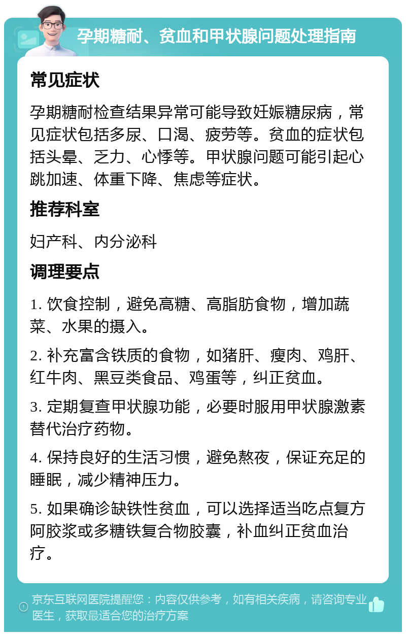 孕期糖耐、贫血和甲状腺问题处理指南 常见症状 孕期糖耐检查结果异常可能导致妊娠糖尿病，常见症状包括多尿、口渴、疲劳等。贫血的症状包括头晕、乏力、心悸等。甲状腺问题可能引起心跳加速、体重下降、焦虑等症状。 推荐科室 妇产科、内分泌科 调理要点 1. 饮食控制，避免高糖、高脂肪食物，增加蔬菜、水果的摄入。 2. 补充富含铁质的食物，如猪肝、瘦肉、鸡肝、红牛肉、黑豆类食品、鸡蛋等，纠正贫血。 3. 定期复查甲状腺功能，必要时服用甲状腺激素替代治疗药物。 4. 保持良好的生活习惯，避免熬夜，保证充足的睡眠，减少精神压力。 5. 如果确诊缺铁性贫血，可以选择适当吃点复方阿胶浆或多糖铁复合物胶囊，补血纠正贫血治疗。