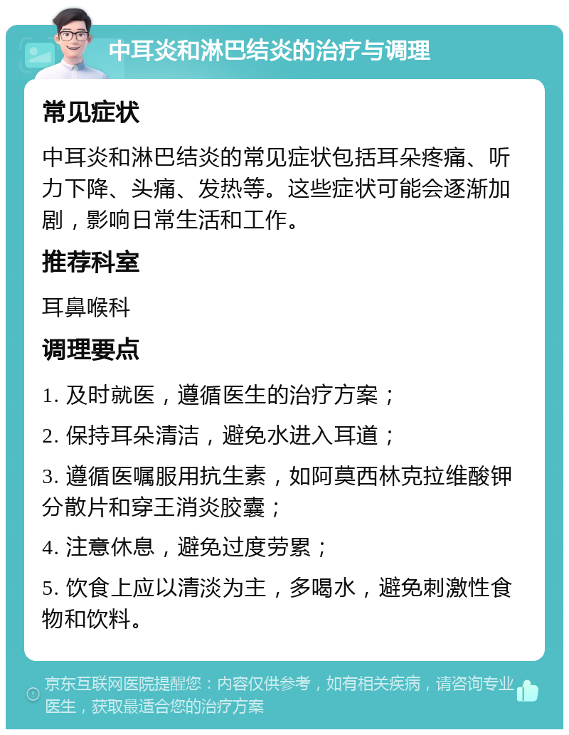 中耳炎和淋巴结炎的治疗与调理 常见症状 中耳炎和淋巴结炎的常见症状包括耳朵疼痛、听力下降、头痛、发热等。这些症状可能会逐渐加剧，影响日常生活和工作。 推荐科室 耳鼻喉科 调理要点 1. 及时就医，遵循医生的治疗方案； 2. 保持耳朵清洁，避免水进入耳道； 3. 遵循医嘱服用抗生素，如阿莫西林克拉维酸钾分散片和穿王消炎胶囊； 4. 注意休息，避免过度劳累； 5. 饮食上应以清淡为主，多喝水，避免刺激性食物和饮料。