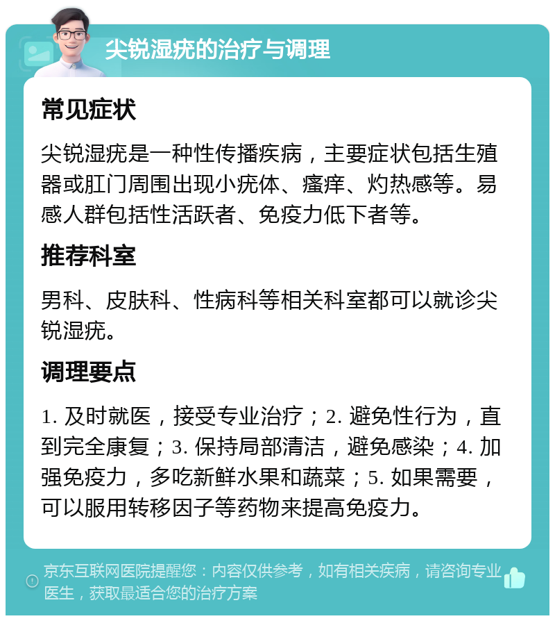 尖锐湿疣的治疗与调理 常见症状 尖锐湿疣是一种性传播疾病，主要症状包括生殖器或肛门周围出现小疣体、瘙痒、灼热感等。易感人群包括性活跃者、免疫力低下者等。 推荐科室 男科、皮肤科、性病科等相关科室都可以就诊尖锐湿疣。 调理要点 1. 及时就医，接受专业治疗；2. 避免性行为，直到完全康复；3. 保持局部清洁，避免感染；4. 加强免疫力，多吃新鲜水果和蔬菜；5. 如果需要，可以服用转移因子等药物来提高免疫力。