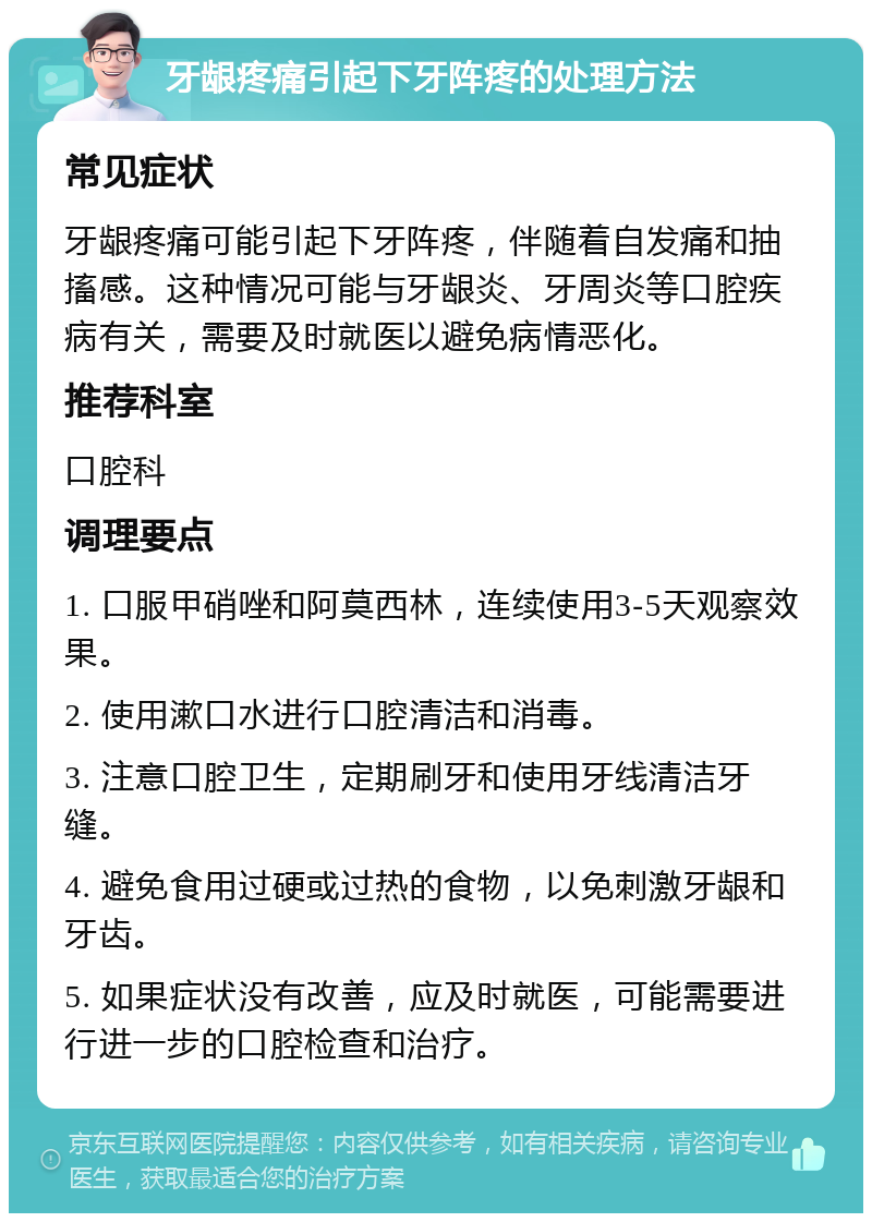 牙龈疼痛引起下牙阵疼的处理方法 常见症状 牙龈疼痛可能引起下牙阵疼，伴随着自发痛和抽搐感。这种情况可能与牙龈炎、牙周炎等口腔疾病有关，需要及时就医以避免病情恶化。 推荐科室 口腔科 调理要点 1. 口服甲硝唑和阿莫西林，连续使用3-5天观察效果。 2. 使用漱口水进行口腔清洁和消毒。 3. 注意口腔卫生，定期刷牙和使用牙线清洁牙缝。 4. 避免食用过硬或过热的食物，以免刺激牙龈和牙齿。 5. 如果症状没有改善，应及时就医，可能需要进行进一步的口腔检查和治疗。