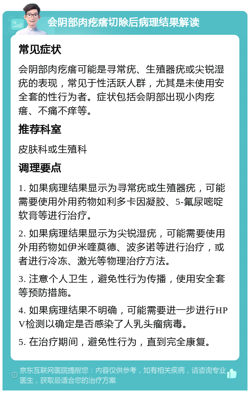 会阴部肉疙瘩切除后病理结果解读 常见症状 会阴部肉疙瘩可能是寻常疣、生殖器疣或尖锐湿疣的表现，常见于性活跃人群，尤其是未使用安全套的性行为者。症状包括会阴部出现小肉疙瘩、不痛不痒等。 推荐科室 皮肤科或生殖科 调理要点 1. 如果病理结果显示为寻常疣或生殖器疣，可能需要使用外用药物如利多卡因凝胶、5-氟尿嘧啶软膏等进行治疗。 2. 如果病理结果显示为尖锐湿疣，可能需要使用外用药物如伊米喹莫德、波多诺等进行治疗，或者进行冷冻、激光等物理治疗方法。 3. 注意个人卫生，避免性行为传播，使用安全套等预防措施。 4. 如果病理结果不明确，可能需要进一步进行HPV检测以确定是否感染了人乳头瘤病毒。 5. 在治疗期间，避免性行为，直到完全康复。