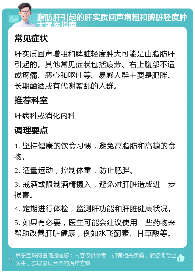 脂肪肝引起的肝实质回声增粗和脾脏轻度肿大就医指南 常见症状 肝实质回声增粗和脾脏轻度肿大可能是由脂肪肝引起的。其他常见症状包括疲劳、右上腹部不适或疼痛、恶心和呕吐等。易感人群主要是肥胖、长期酗酒或有代谢紊乱的人群。 推荐科室 肝病科或消化内科 调理要点 1. 坚持健康的饮食习惯，避免高脂肪和高糖的食物。 2. 适量运动，控制体重，防止肥胖。 3. 戒酒或限制酒精摄入，避免对肝脏造成进一步损害。 4. 定期进行体检，监测肝功能和肝脏健康状况。 5. 如果有必要，医生可能会建议使用一些药物来帮助改善肝脏健康，例如水飞蓟素、甘草酸等。