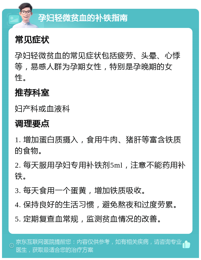 孕妇轻微贫血的补铁指南 常见症状 孕妇轻微贫血的常见症状包括疲劳、头晕、心悸等，易感人群为孕期女性，特别是孕晚期的女性。 推荐科室 妇产科或血液科 调理要点 1. 增加蛋白质摄入，食用牛肉、猪肝等富含铁质的食物。 2. 每天服用孕妇专用补铁剂5ml，注意不能药用补铁。 3. 每天食用一个蛋黄，增加铁质吸收。 4. 保持良好的生活习惯，避免熬夜和过度劳累。 5. 定期复查血常规，监测贫血情况的改善。