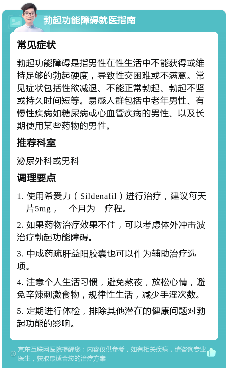 勃起功能障碍就医指南 常见症状 勃起功能障碍是指男性在性生活中不能获得或维持足够的勃起硬度，导致性交困难或不满意。常见症状包括性欲减退、不能正常勃起、勃起不坚或持久时间短等。易感人群包括中老年男性、有慢性疾病如糖尿病或心血管疾病的男性、以及长期使用某些药物的男性。 推荐科室 泌尿外科或男科 调理要点 1. 使用希爱力（Sildenafil）进行治疗，建议每天一片5mg，一个月为一疗程。 2. 如果药物治疗效果不佳，可以考虑体外冲击波治疗勃起功能障碍。 3. 中成药疏肝益阳胶囊也可以作为辅助治疗选项。 4. 注意个人生活习惯，避免熬夜，放松心情，避免辛辣刺激食物，规律性生活，减少手淫次数。 5. 定期进行体检，排除其他潜在的健康问题对勃起功能的影响。