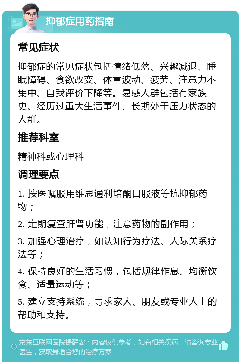 抑郁症用药指南 常见症状 抑郁症的常见症状包括情绪低落、兴趣减退、睡眠障碍、食欲改变、体重波动、疲劳、注意力不集中、自我评价下降等。易感人群包括有家族史、经历过重大生活事件、长期处于压力状态的人群。 推荐科室 精神科或心理科 调理要点 1. 按医嘱服用维思通利培酮口服液等抗抑郁药物； 2. 定期复查肝肾功能，注意药物的副作用； 3. 加强心理治疗，如认知行为疗法、人际关系疗法等； 4. 保持良好的生活习惯，包括规律作息、均衡饮食、适量运动等； 5. 建立支持系统，寻求家人、朋友或专业人士的帮助和支持。